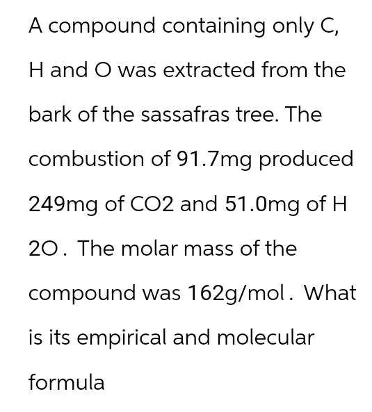 A compound containing only C,
H and O was extracted from the
bark of the sassafras tree. The
combustion of 91.7mg produced
249mg of CO2 and 51.0mg of H
20. The molar mass of the
compound was 162g/mol. What
is its empirical and molecular
formula