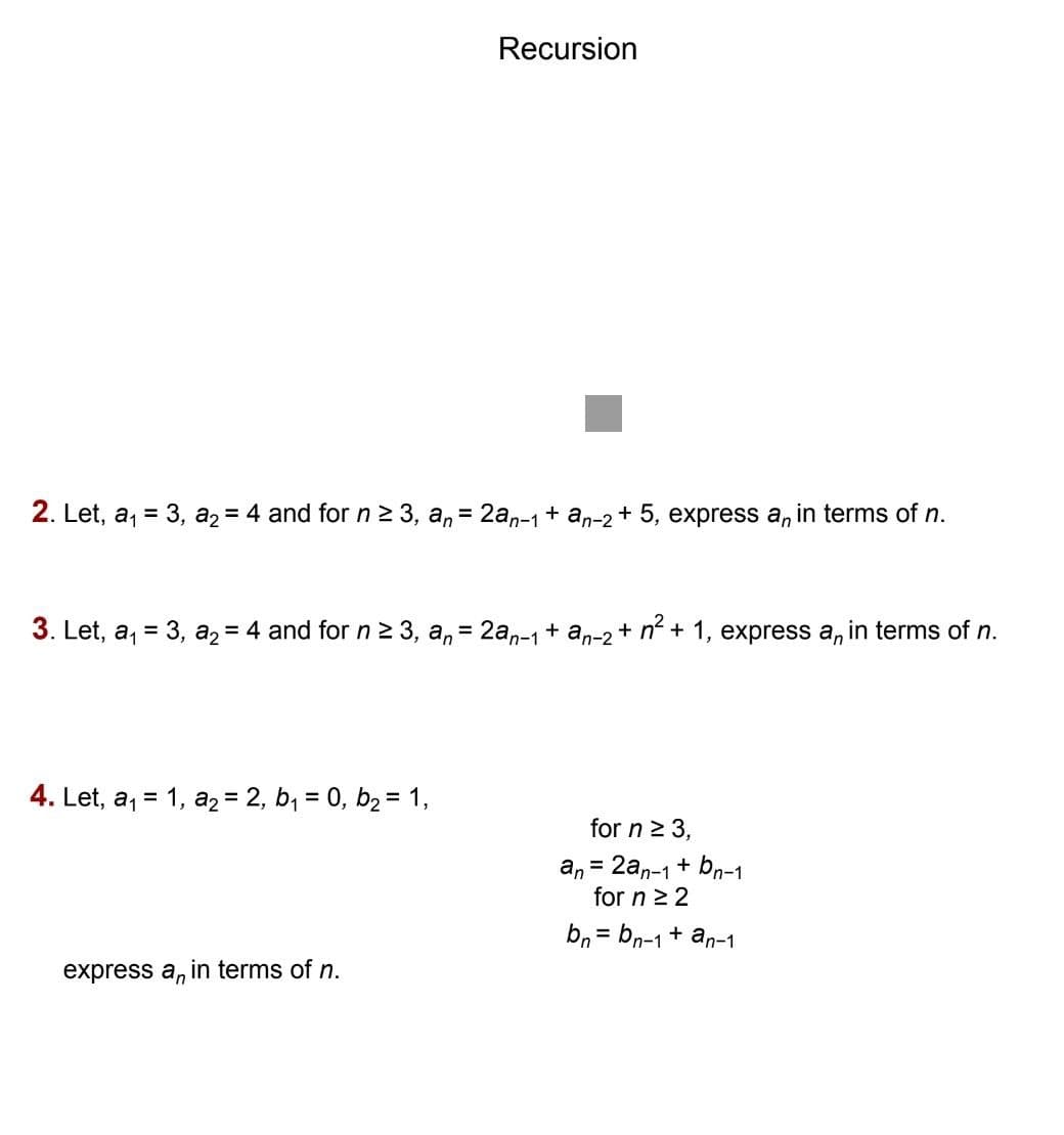 Recursion
2. Let, a, = 3, a2 = 4 and for n2 3, a, = 2an-1+ an-2 + 5, express a, in terms of n.
3. Let, a, = 3, a2 = 4 and for n2 3, a, = 2a,-1+ an-2 + n + 1, express a, in terms of n.
%3D
%3D
4. Let, a, = 1, az = 2, b, = 0, b2 = 1,
%3D
%3D
for n > 3,
an = 2an-1+ bn-1
for n 2 2
bn = bn-1+ an-1
express a, in terms of n.
