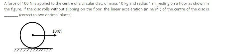 A force of 100 N is applied to the centre of a circular disc, of mass 10 kg and radius 1 m, resting on a floor as shown in
the figure. If the disc rolls without slipping on the floor, the linear acceleration (in m/s²) of the centre of the disc is
(correct to two decimal places).
100N