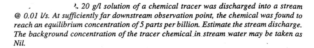 20 g/l solution of a chemical tracer was discharged into a stream
@0.01 Vs. At sufficiently far downstream observation point, the chemical was found to
reach an equilibrium concentration of 5 parts per billion. Estimate the stream discharge.
The background concentration of the tracer chemical in stream water may be taken as
Nil.