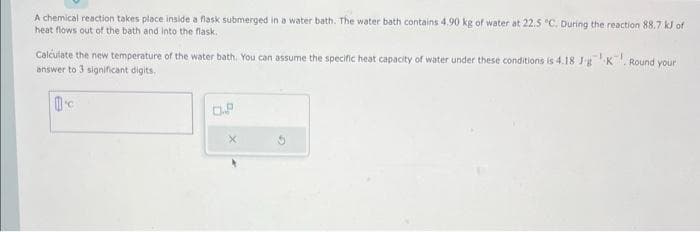 A chemical reaction takes place inside a flask submerged in a water bath. The water bath contains 4.90 kg of water at 22.5 °C. During the reaction 88.7 kJ of
heat flows out of the bath and into the flask.
Calculate the new temperature of the water bath. You can assume the specific heat capacity of water under these conditions is 4.18 Jg K
answer to 3 significant digits.
C
X
Round your