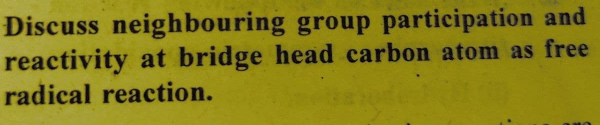 Discuss neighbouring group participation and
reactivity at bridge head carbon atom as free
radical reaction.