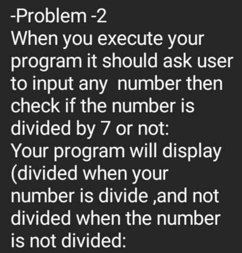 -Problem -2
When you execute your
program it should ask user
to input any number then
check if the number is
divided by 7 or not:
Your program will display
(divided when your
number is divide,and not
divided when the number
is not divided: