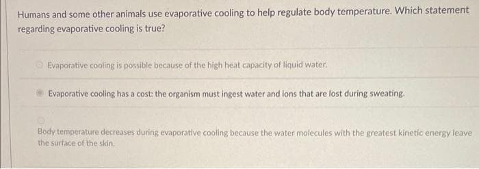 Humans and some other animals use evaporative cooling to help regulate body temperature. Which statement
regarding evaporative cooling is true?
Evaporative cooling is possible because of the high heat capacity of liquid water.
Evaporative cooling has a cost: the organism must ingest water and ions that are lost during sweating.
Body temperature decreases during evaporative cooling because the water molecules with the greatest kinetic energy leave.
the surface of the skin.