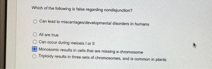 Which of the following is false regarding nondisjunction?
O Can lead to miscarriages/developmental disorders in humans
All are true
Can occur during meiosis I or II
Monosomic results in cells that are missing a chromosome
Triploidy results in three sets of chromosomes, and is common in plants