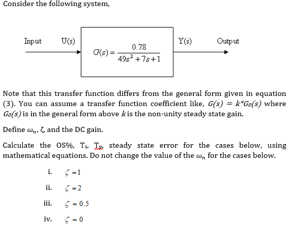 Consider the following system,
Input
U(s)
Y(s)
Output
0.78
G(s) =
49s +7s+1
Note that this transfer function differs from the general form given in equation
(3). You can assume a transfer function coefficient like, G(s) = k*Go(s) where
Go(s) is in the general form above kis the non-unity steady state gain.
Define w, 3, and the DC gain.
Calculate the OS%, Ts, Te steady state error for the cases below, using
mathematical equations. Do not change the value of the w, for the cases below.
i.
ii.
5 =2
iii.
5 = 0.5
iv.
5 = 0
