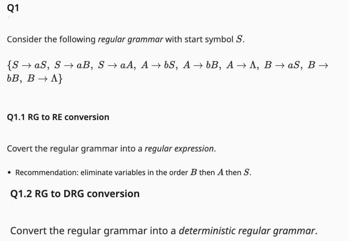 Q1
Consider the following regular grammar with start symbol S.
{S→ aS, S→ aB, S → aA, A→ 6S, A→ bB, A→ A, B → aS, B →
bB,
B→ A}
Q1.1 RG to RE conversion
Covert the regular grammar into a regular expression.
• Recommendation: eliminate variables in the order B then A then S.
Q1.2 RG to DRG conversion
Convert the regular grammar into a deterministic regular grammar.