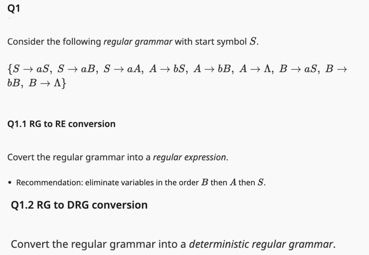 Q1
Consider the following regular grammar with start symbol S.
{S→ aS, S→ aB, S → aA, A→ 6S, A→ bB, A→ A, B → aS, B →
bB, B → A}
Q1.1 RG to RE conversion
Covert the regular grammar into a regular expression.
• Recommendation: eliminate variables in the order B then A then S.
Q1.2 RG to DRG conversion
Convert the regular grammar into a deterministic regular grammar.
