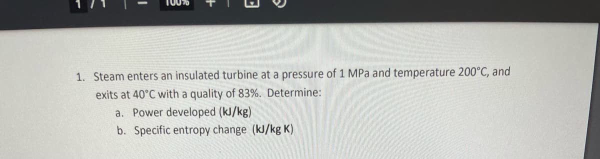 100%
1. Steam enters an insulated turbine at a pressure of 1 MPa and temperature 200°C, and
exits at 40°C with a quality of 83%. Determine:
a. Power developed (kl/kg)
b. Specific entropy change (kJ/kg K)
