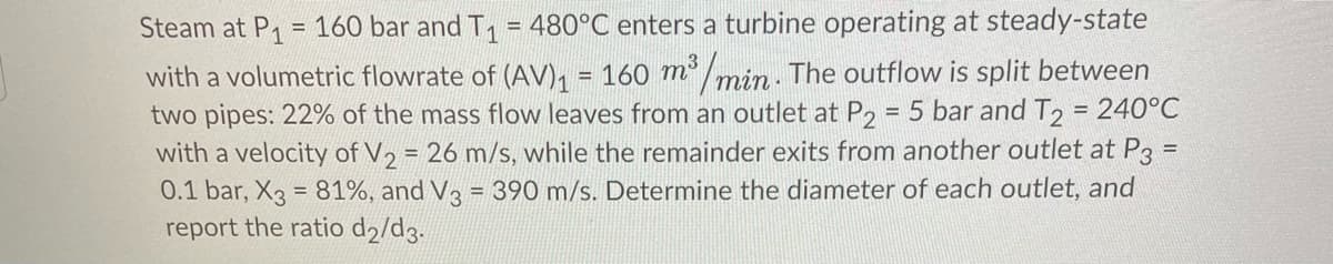 Steam at P1
= 160 bar and T, = 480°C enters a turbine operating at steady-state
with a volumetric flowrate of (AV), = 160 m³ /min - The outflow is split between
two pipes: 22% of the mass flow leaves from an outlet at P, = 5 bar and T, = 240°C
with a velocity of V, = 26 m/s, while the remainder exits from another outlet at P3
0.1 bar, X3 = 81%, and V3 = 390 m/s. Determine the diameter of each outlet, and
report the ratio d2/d3.
%3D
%3D
%3D
