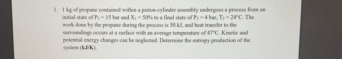 1. 1 kg of propane contained within a piston-cylinder assembly undergoes a process from an
initial state of Pi = 15 bar and X = 50% to a final state of P2 =4 bar, T2 = 24°C. The
work done by the propane during the process is 50 kJ, and heat transfer to the
surroundings occurs at a surface with an average temperature of 47°C. Kinetic and
potential energy changes can be neglected. Determine the entropy production of the
system (kJ/K).
