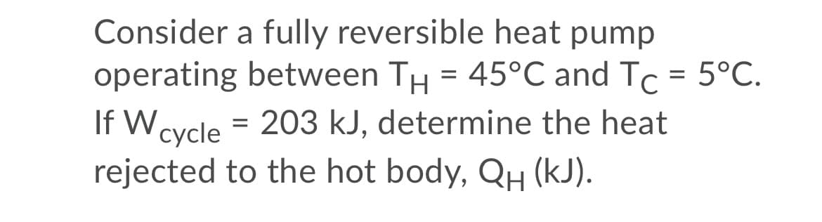 Consider a fully reversible heat pump
operating between TH = 45°C and Tc = 5°C.
%3D
If Wcycle = 203 kJ, determine the heat
rejected to the hot body, QH (kJ).
