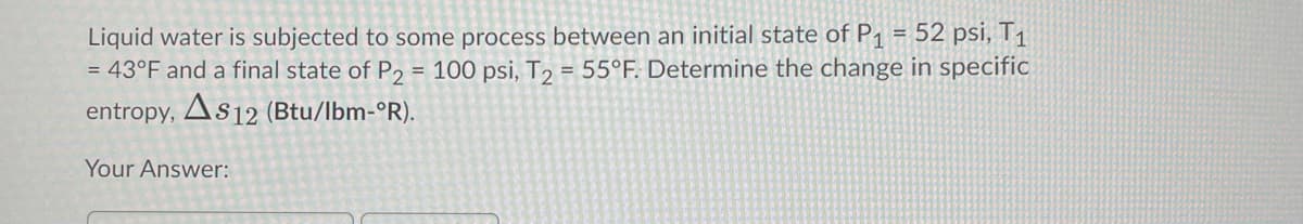 Liquid water is subjected to some process between an initial state of P1 = 52 psi, T1
= 43°F and a final state of P2 = 100 psi, T2 = 55°F. Determine the change in specific
entropy, As12 (Btu/lbm-°R).
Your Answer:
