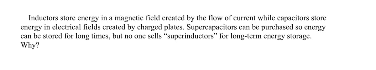 Inductors store energy in a magnetic field created by the flow of current while capacitors store
energy in electrical fields created by charged plates. Supercapacitors can be purchased so energy
can be stored for long times, but no one sells "superinductors" for long-term energy storage.
Why?