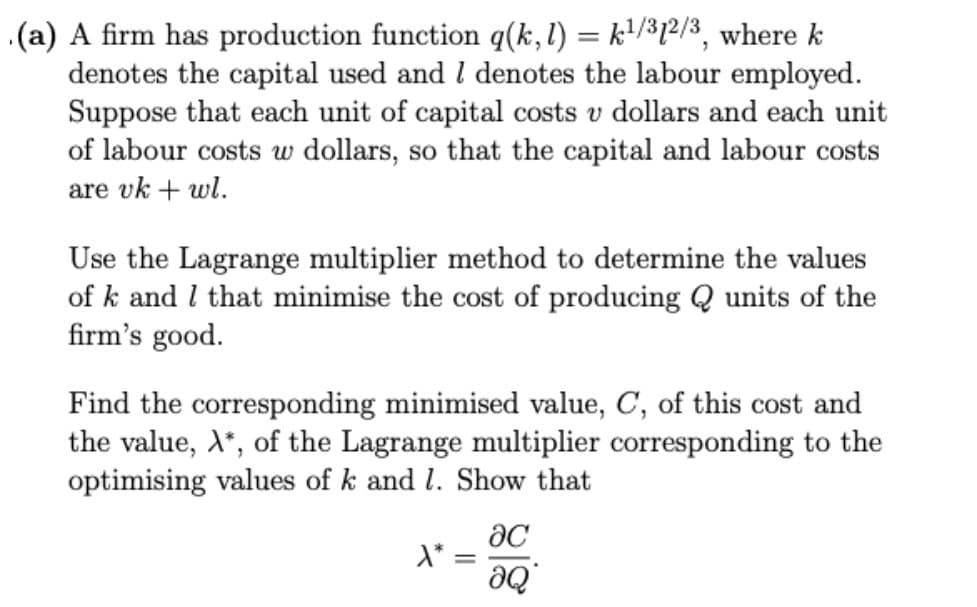 .(a) A firm has production function q(k,l) = k'/³1²/3, where k
denotes the capital used and I denotes the labour employed.
Suppose that each unit of capital costs v dollars and each unit
of labour costs w dollars, so that the capital and labour costs
are vk + wl.
Use the Lagrange multiplier method to determine the values
of k and I that minimise the cost of producing Q units of the
firm's good.
Find the corresponding minimised value, C, of this cost and
the value, X*, of the Lagrange multiplier corresponding to the
optimising values of k and l. Show that
d* =
