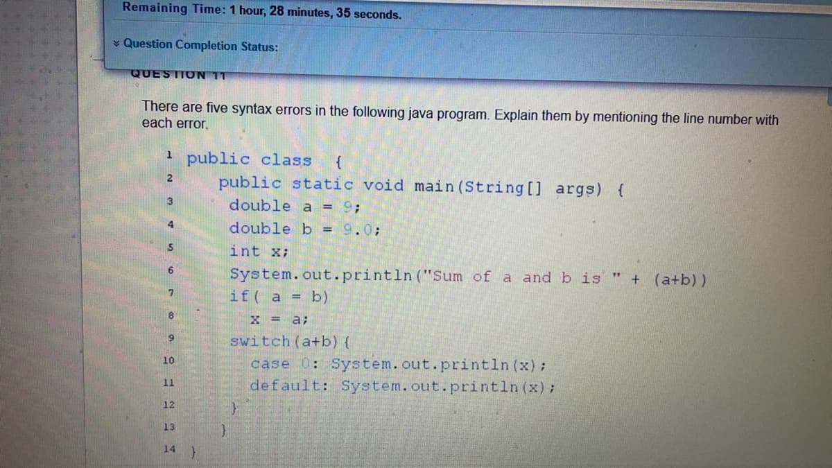 Remaining Time: 1 hour, 28 minutes, 35 seconds.
* Question Completion Status:
QUESTTON 11
There are five syntax errors in the following java program. Explain them by mentioning the line number with
each error.
public class
public static void main (String [] args) {
{
double a = 9;
4
double b = 9.0;
int x;
System.out.println ("Sum of a and b is
if( a = b)
+ (a+b))
80
X = a;
switch (a+b) {
case 0: System.out.println (x);
default: System.out.println (x) ;
10
11
12
13
14
