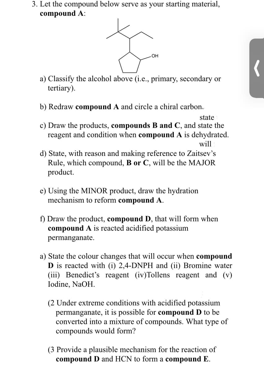 3. Let the compound below serve as your starting material,
compound A:
OH
a) Classify the alcohol above (i.e., primary, secondary or
tertiary).
b) Redraw compound A and circle a chiral carbon.
state
c) Draw the products, compounds B and C, and state the
reagent and condition when compound A is dehydrated.
will
d) State, with reason and making reference to Zaitsev's
Rule, which compound, B or C, will be the MAJOR
product.
e) Using the MINOR product, draw the hydration
mechanism to reform compound A.
f) Draw the product, compound D, that will form when
compound A is reacted acidified potassium
permanganate.
a) State the colour changes that will occur when compound
D is reacted with (i) 2,4-DNPH and (ii) Bromine water
(iii) Benedict's reagent (iv)Tollens reagent and (v)
Iodine, NaOH.
(2 Under extreme conditions with acidified potassium
permanganate, it is possible for compound D to be
converted into a mixture of compounds. What type of
compounds would form?
(3 Provide a plausible mechanism for the reaction of
compound D and HCN to form a compound E.

