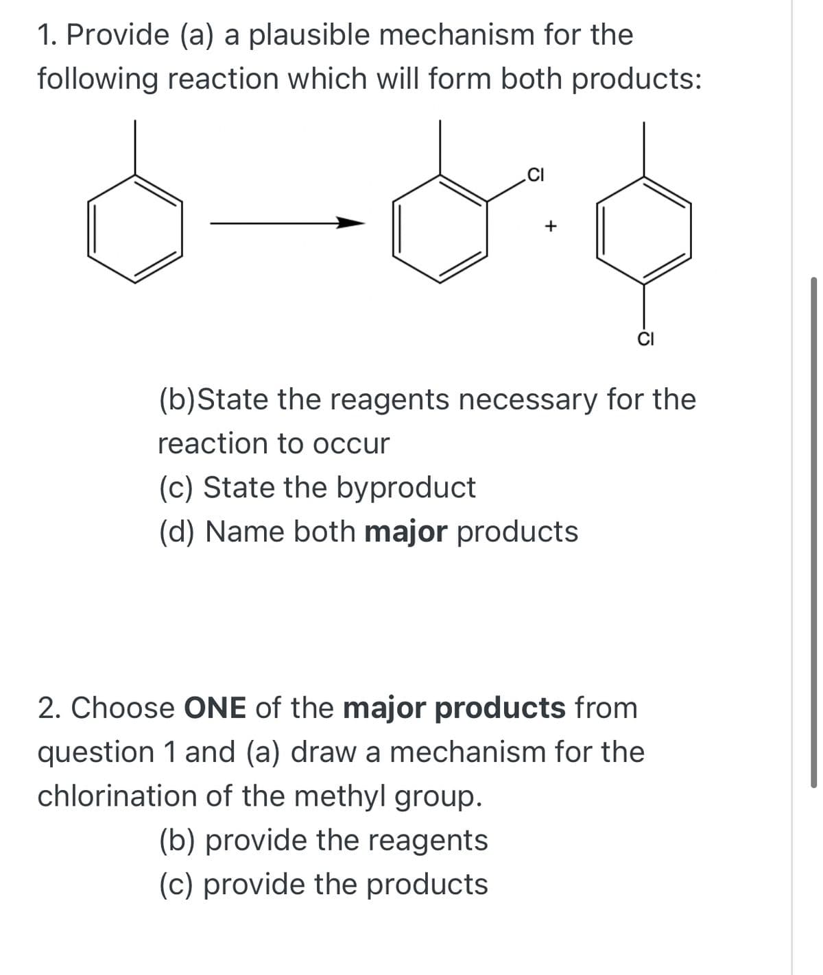 1. Provide (a) a plausible mechanism for the
following reaction which will form both products:
.CI
+
(b)State the reagents necessary for the
reaction to occur
(c) State the byproduct
(d) Name both major products
2. Choose ONE of the major products from
question 1 and (a) draw a mechanism for the
chlorination of the methyl group.
(b) provide the reagents
(c) provide the products
