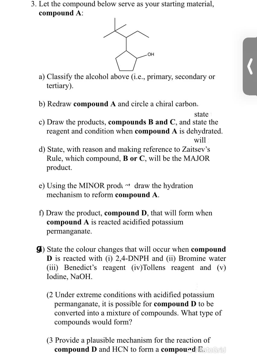 3. Let the compound below serve as your starting material,
compound A:
OH
a) Classify the alcohol above (i.e., primary, secondary or
tertiary).
b) Redraw compound A and circle a chiral carbon.
state
c) Draw the products, compounds B and C, and state the
reagent and condition when compound A is dehydrated.
will
d) State, with reason and making reference to Zaitsev's
Rule, which compound, B or C, will be the MAJOR
product.
e) Using the MINOR produ t draw the hydration
mechanism to reform compound A.
f) Draw the product, compound D, that will form when
compound A is reacted acidified potassium
permanganate.
gi) State the colour changes that will occur when compound
D is reacted with (i) 2,4-DNPH and (ii) Bromine water
(iii) Benedict's reagent (iv)Tollens reagent and (v)
Iodine, NaOH.
(2 Under extreme conditions with acidified potassium
permanganate, it is possible for compound D to be
converted into a mixture of compounds. What type of
compounds would form?
(3 Provide a plausible mechanism for the reaction of
compound D and HCN to form a compourd BotoGrid
