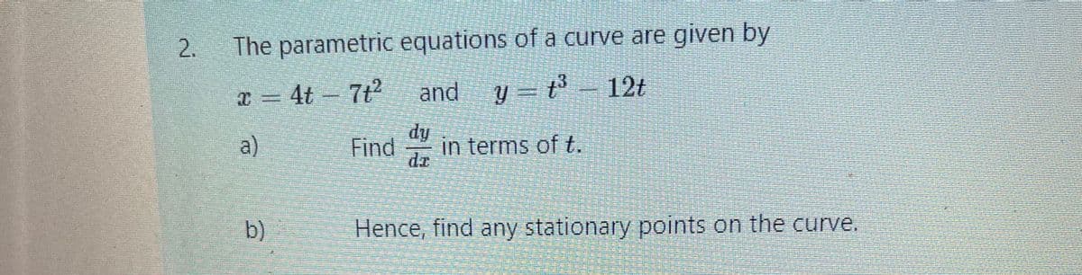 2.
The parametric equations of a curve are given by
T-4t-7ピ
and
y = t³
12t
dy
a)
Find
in terms of t.
dr
b)
Hence, find any stationary points on the curve.
