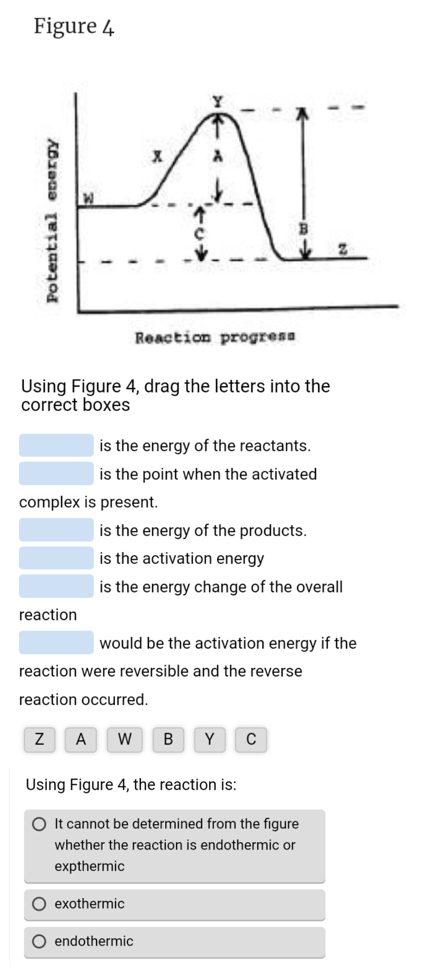Figure 4
Potential energy
Using Figure 4, drag the letters into the
correct boxes
reaction
is the energy of the reactants.
is the point when the activated
complex is present.
Reaction progress
is the energy of the products.
is the activation energy
is the energy change of the overall
would be the activation energy if the
reaction were reversible and the reverse
reaction occurred.
Z A W
Using Figure 4, the reaction is:
exothermic
B Y C
It cannot be determined from the figure
whether the reaction is endothermic or
expthermic
endothermic