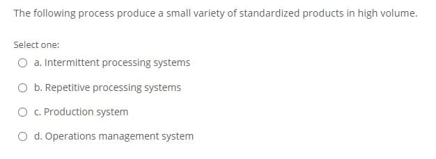 The following process produce a small variety of standardized products in high volume.
Select one:
O a. Intermittent processing systems
O b. Repetitive processing systems
O . Production system
O d. Operations management system
