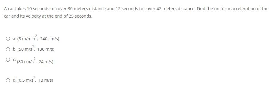 A car takes 10 seconds to cover 30 meters distance and 12 seconds to cover 42 meters distance. Find the uniform acceleration of the
car and its velocity at the end of 25 seconds.
O a. (8 m/min, 240 cm/s)
O b. (50 m/s, 130 m/s)
O C. (80 cm/s, 24 m/s)
O d. (0.5 m/s", 13 m/s)
