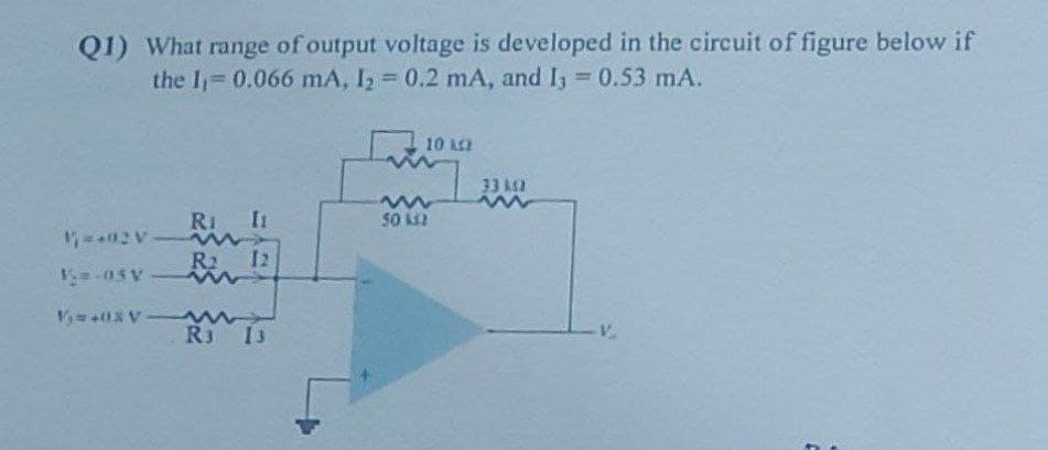 Q1) What range of output voltage is developed in the circuit of figure below
the I₁=0.066 mA, I₂ = 0.2 mA, and I3 = 0.53 mA.
RI I
V₁=+02 V
R₂
V₁-05 Vw
V+03 V-
12
R3 13
10 ΚΩ
www
50 132
33 k12
www