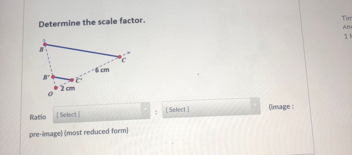 Tim
Determine the scale factor.
Atte
1 H
-6 cm
B'
2 cm
Select ]
(image :
Ratio
[ Select
pre-image) (most reduced form)
