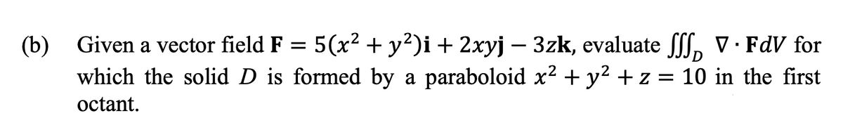 (b) Given a vector field F = 5(x² + y?)i + 2xyj – 3zk, evaluate f[, V· FdV for
which the solid D is formed by a paraboloid x2 + y2 + z = 10 in the first
octant.
