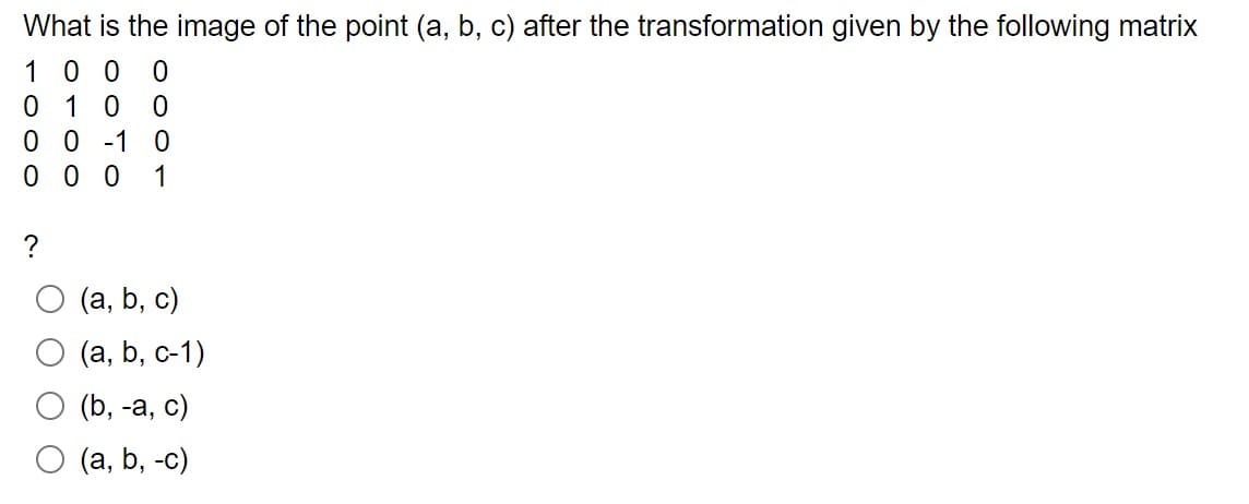 What is the image of the point (a, b, c) after the transformation given by the following matrix
100 0
010 0
00-10
000 1
?
(a, b, c)
(a, b, c-1)
(b, -a, c)
O (a, b, -c)