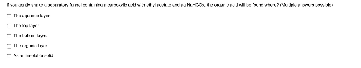 If you gently shake a separatory funnel containing a carboxylic acid with ethyl acetate and aq NaHCO3, the organic acid will be found where? (Multiple answers possible)
The aqueous layer.
The top layer
The bottom layer.
The organic layer.
As an insoluble solid.
