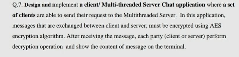 Q.7. Design and implement a client/ Multi-threaded Server Chat application where a set
of clients are able to send their request to the Multithreaded Server. In this application,
messages that are exchanged between client and server, must be encrypted using AES
encryption algorithm. After receiving the message, each party (client or server) perform
decryption operation and show the content of message on the terminal.
