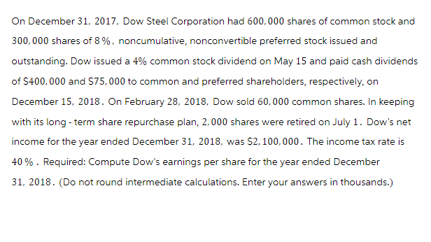 On December 31, 2017, Dow Steel Corporation had 600,000 shares of common stock and
300,000 shares of 8%, noncumulative, nonconvertible preferred stock issued and
outstanding. Dow issued a 4% common stock dividend on May 15 and paid cash dividends
of $400,000 and $75,000 to common and preferred shareholders, respectively, on
December 15, 2018. On February 28, 2018, Dow sold 60,000 common shares. In keeping
with its long-term share repurchase plan, 2,000 shares were retired on July 1. Dow's net
income for the year ended December 31, 2018, was $2,100,000. The income tax rate is
40%. Required: Compute Dow's earnings per share for the year ended December
31, 2018. (Do not round intermediate calculations. Enter your answers in thousands.)