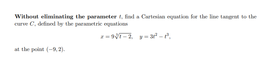 Without eliminating the parameter t, find a Cartesian equation for the line tangent to the
curve C, defined by the parametric equations
x = 9Vt – 2, y = 3t2 – t3,
at the point (-9,2).
