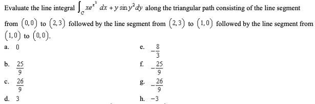 Evaluate the line integral xe" dx +y sin y'dy along the triangular path consisting of the line segment
from (0,0) to (2,3) followed by the line segment from (2,3) to (1,0) followed by the line segment from
(1,0) to (0,0).
a. 0
е.
8
b. 25
f.
25
9.
9
с.
26
g.
26
9
d. 3
h. -3
