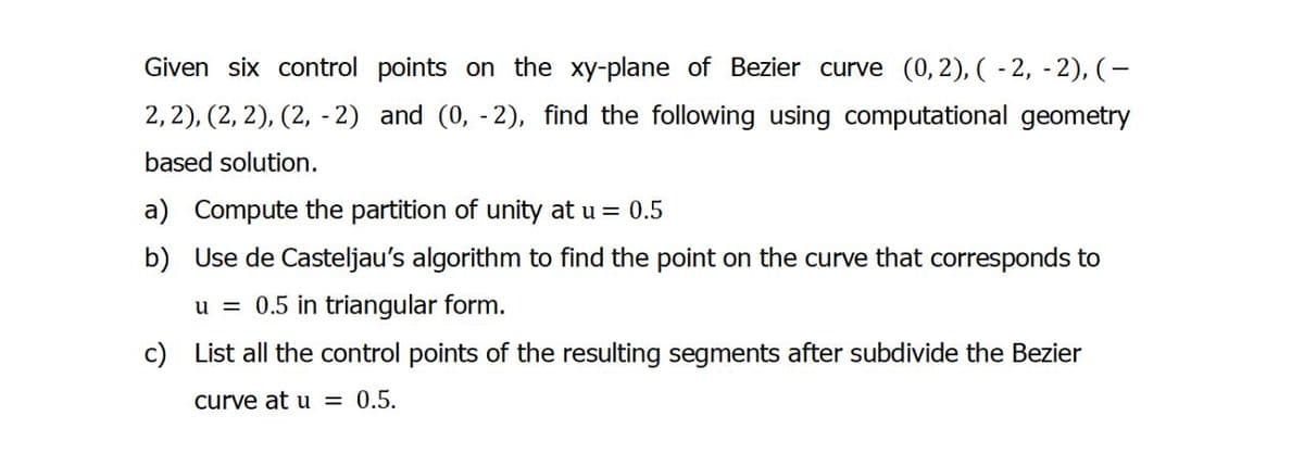 Given six control points on the xy-plane of Bezier curve (0, 2), (-2,-2), (-
2, 2), (2, 2), (2, -2) and (0, -2), find the following using computational geometry
based solution.
a) Compute the partition of unity at u = 0.5
b) Use de Casteljau's algorithm to find the point on the curve that corresponds to
u = 0.5 in triangular form.
c) List all the control points of the resulting segments after subdivide the Bezier
curve at u = 0.5.
