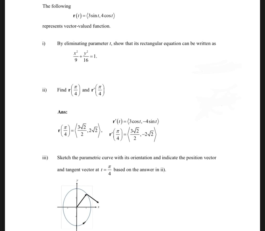 The following
r(t)=(3 sint, 4 cost)
represents vector-valued function.
i)
ii)
iii)
By eliminating parameter t, show that its rectangular equation can be written as
x² v²
+
9 16
Find r
dr (7)
Ans:
= 1.
and r' =
r' (t) = (3 cost,-4 sint)
• (²7) - (³1/²,2 √²). ~ (=) - (¹1/²₁-2₂√²)
Sketch the parametric curve with its orientation and indicate the position vector
and tangent vector at t =
π
4
based on the answer in ii).