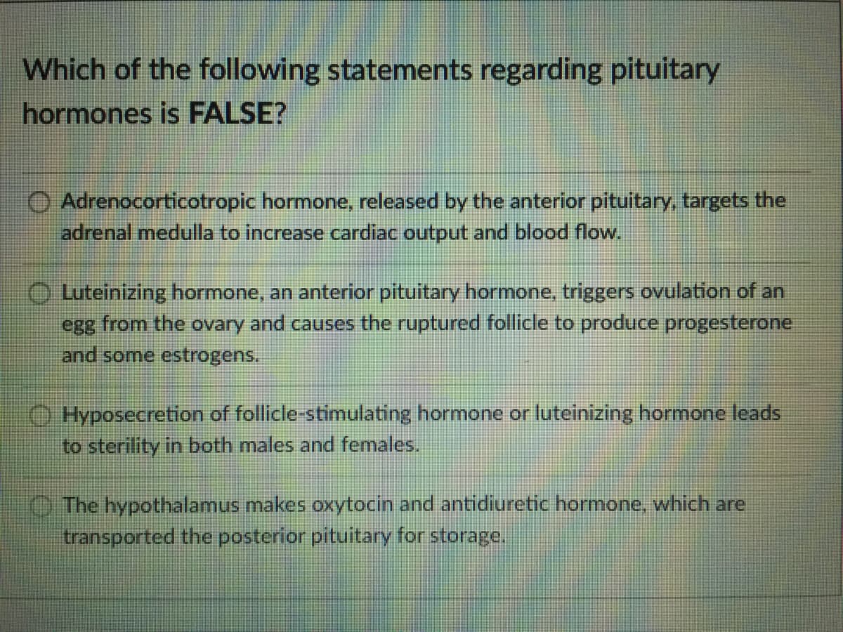 Which of the following statements regarding pituitary
hormones is FALSE?
Adrenocorticotropic hormone, released by the anterior pituitary, targets the
adrenal medulla to increase cardiac output and blood flow.
Luteinizing hormone, an anterior pituitary hormone, triggers ovulation of an
egg from the ovary and causes the ruptured follicle to produce progesterone
and some estrogens.
Hyposecretion of follicle-stimulating hormone or luteinizing hormone leads
to sterility in both males and females.
O The hypothalamus makes oxytocin and antidiuretic hormone, which are
transported the posterior pituitary for storage.
