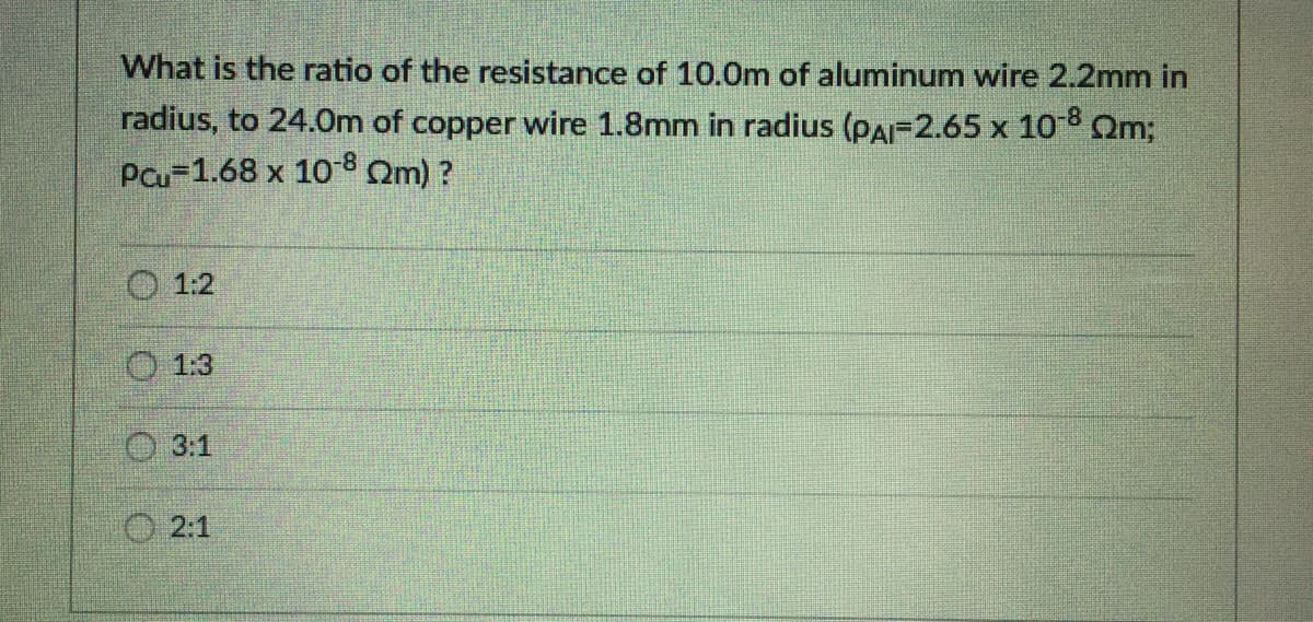 What is the ratio of the resistance of 10.0m of aluminum wire 2.2mnm in
radius, to 24.Om of copper wire 1.8mm in radius (pA=2.65 x 108 Qm;
Pcu=1.68 x 10 8Qm) ?
O 1:2
O 1:3
O 3:1
2:1
