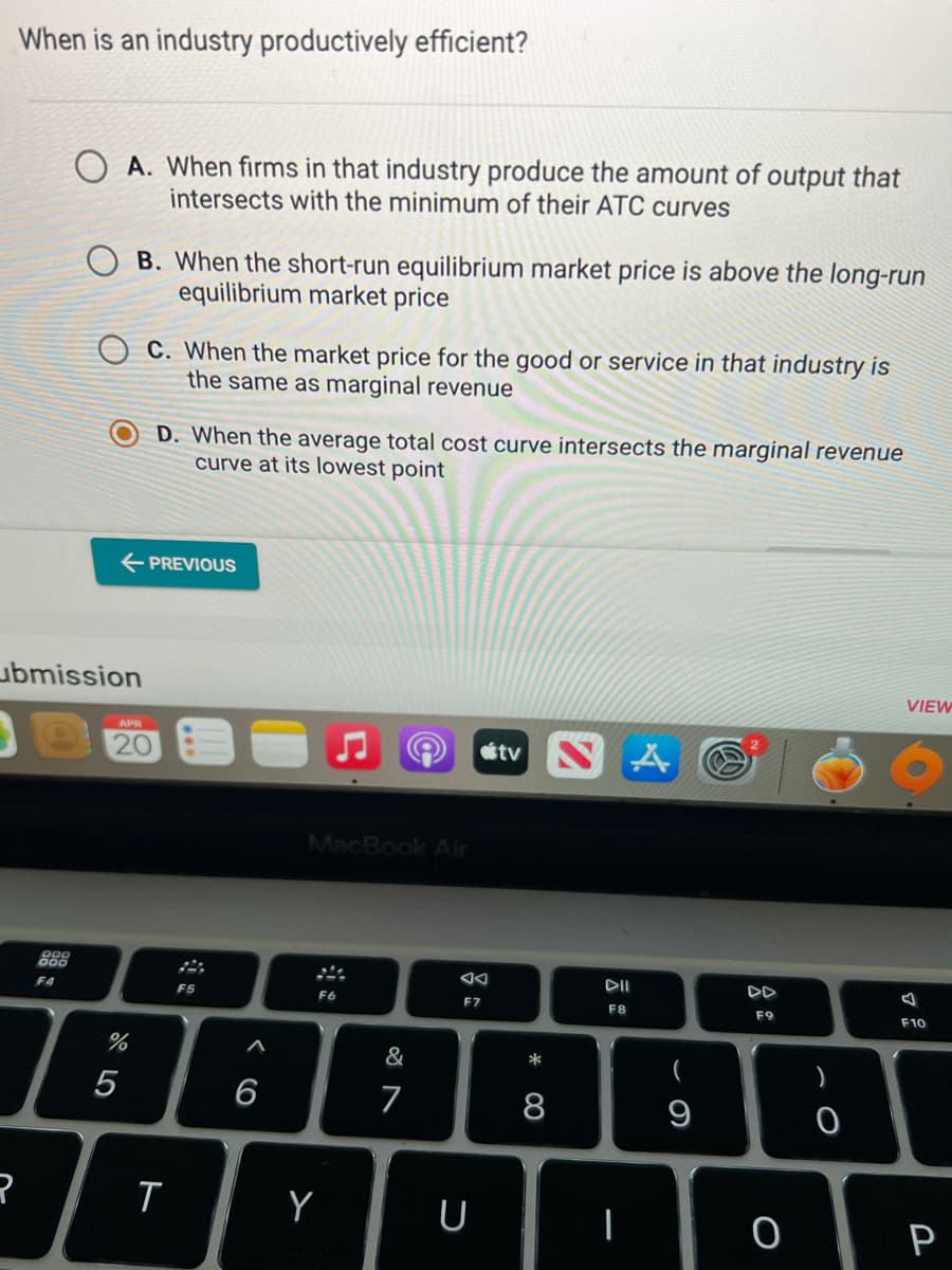 When is an industry productively efficient?
R
OOD
F4
A. When firms in that industry produce the amount of output that
intersects with the minimum of their ATC curves
ubmission
B. When the short-run equilibrium market price is above the long-run
equilibrium market price
← PREVIOUS
or dº
APR
20
%
5
C. When the market price for the good or service in that industry is
the same as marginal revenue
D. When the average total cost curve intersects the marginal revenue
curve at its lowest point
T
F5
6
MacBook Air
F6
Y
&
7
F7
U
stv
* CO
8
A
DII
F8
-
(
9
DD
F9
O
0
VIEW
F10
P