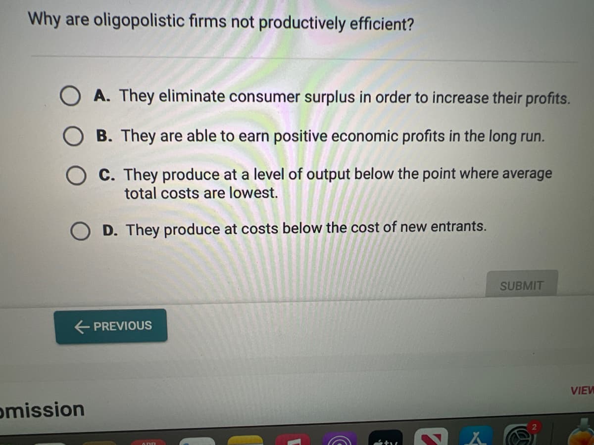 Why are oligopolistic firms not productively efficient?
OA. They eliminate consumer surplus in order to increase their profits.
OB. They are able to earn positive economic profits in the long run.
OC. They produce at a level of output below the point where average
total costs are lowest.
OD. They produce at costs below the cost of new entrants.
← PREVIOUS
omission
Ž
C
SUBMIT
A Gi
VIEW