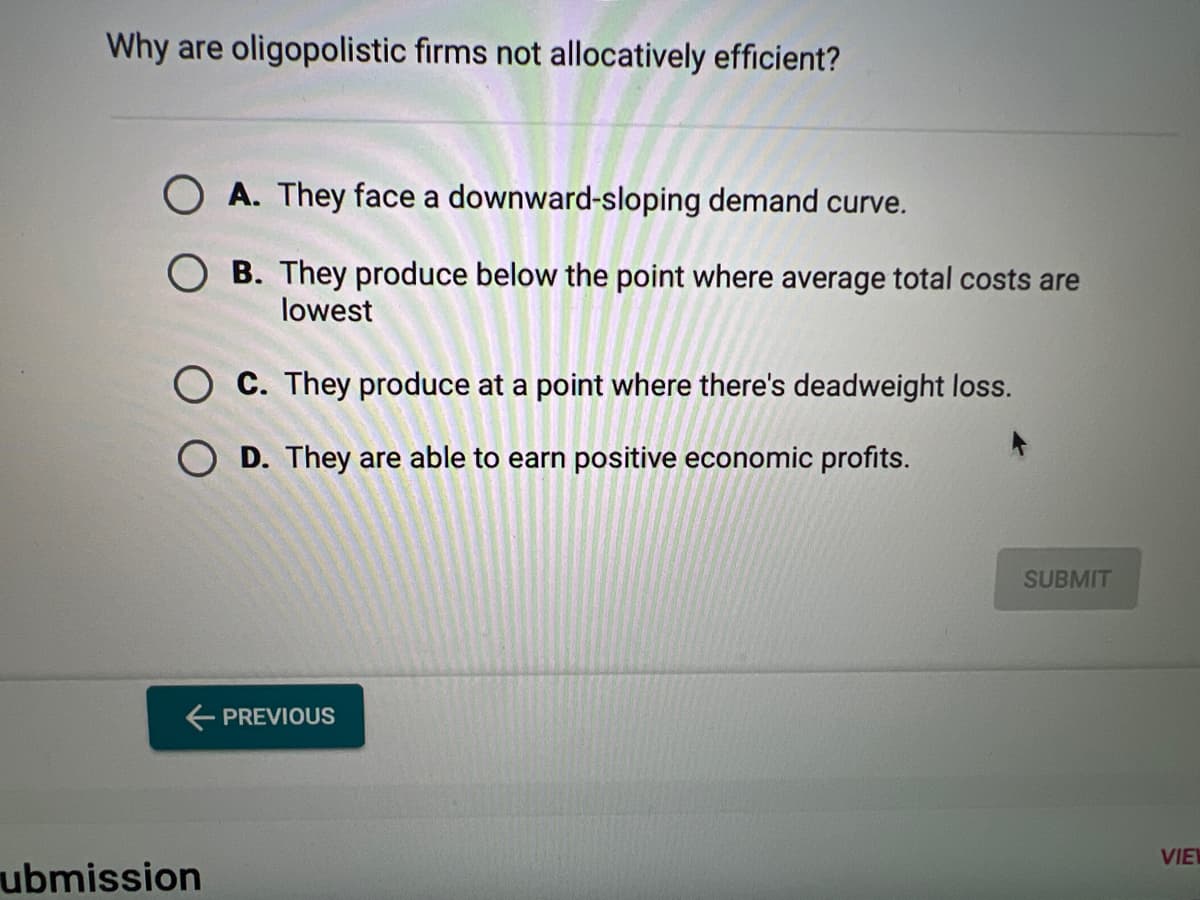 Why are oligopolistic firms not allocatively efficient?
A. They face a downward-sloping demand curve.
B. They produce below the point where average total costs are
lowest
C. They produce at a point where there's deadweight loss.
OD. They are able to earn positive economic profits.
← PREVIOUS
ubmission
SUBMIT
VIEW