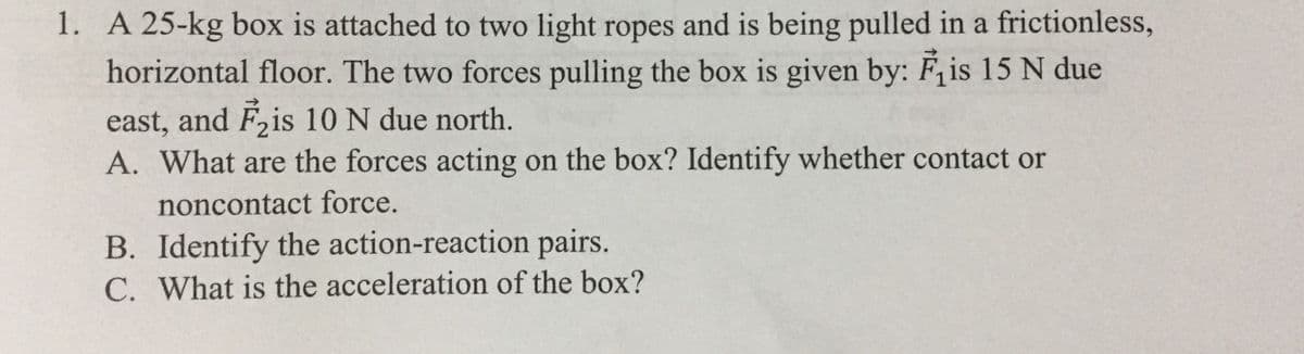 1. A 25-kg box is attached to two light ropes and is being pulled in a frictionless,
horizontal floor. The two forces pulling the box is given by: Fjis 15 N due
east, and F,is 10 N due north.
A. What are the forces acting on the box? Identify whether contact or
noncontact force.
B. Identify the action-reaction pairs.
C. What is the acceleration of the box?

