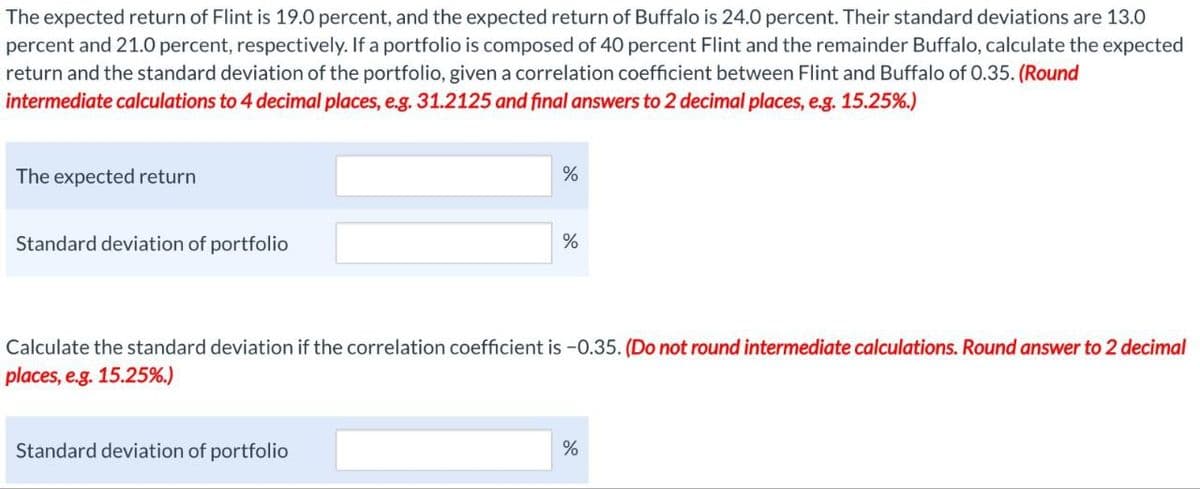 The expected return of Flint is 19.0 percent, and the expected return of Buffalo is 24.0 percent. Their standard deviations are 13.0
percent and 21.0 percent, respectively. If a portfolio is composed of 40 percent Flint and the remainder Buffalo, calculate the expected
return and the standard deviation of the portfolio, given a correlation coefficient between Flint and Buffalo of 0.35. (Round
intermediate calculations to 4 decimal places, e.g. 31.2125 and final answers to 2 decimal places, e.g. 15.25%.)
The expected return
Standard deviation of portfolio
%
%
Calculate the standard deviation if the correlation coefficient is -0.35. (Do not round intermediate calculations. Round answer to 2 decimal
places, e.g. 15.25%.)
Standard deviation of portfolio
%