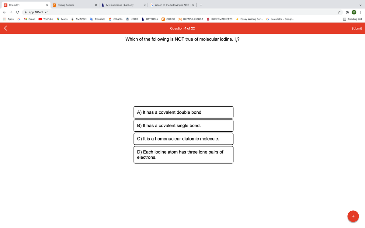 101 Chem101
C Chegg Search
X b My Questions | bartleby
X G Which of the following is NOT t x +
->
app.101edu.co
M
Apps
G
M Gmail
YouTube
Maps
a AMAZON
Translate
Gflights
USCIS
Ь ВАТERBLY
C CHEGG > KATAPULK CUBA
SUPERMARKET23
Essay Writing Ser...
G calculator - Googl...
Reading List
Question 4 of 22
Submit
Which of the following is NOT true of molecular iodine, I,?
A) It has a covalent double bond.
B) It has a covalent single bond.
C) It is a homonuclear diatomic molecule.
D) Each iodine atom has three lone pairs of
electrons.
+
