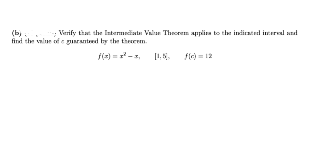 (b);
Verify that the Intermediate Value Theorem applies to the indicated interval and
find the value of c guaranteed by the theorem.
f(x)=x²-x,
[1,5], f(c) = 12