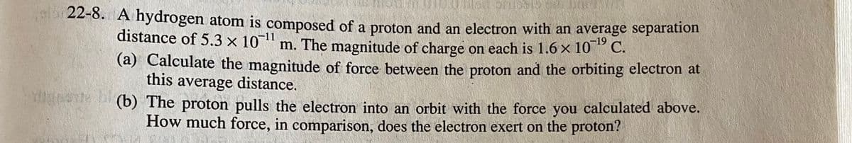 22-8. A hydrogen atom is composed of a proton and an electron with an average separation
distance of 5.3 x 10 m. The magnitude of charge on each is 1.6 x 10* C.
-11
(a) Calculate the magnitude of force between the proton and the orbiting electron at
this average distance.
(b) The proton pulls the electron into an orbit with the force you calculated above.
How much force, in comparison, does the electron exert on the proton?
