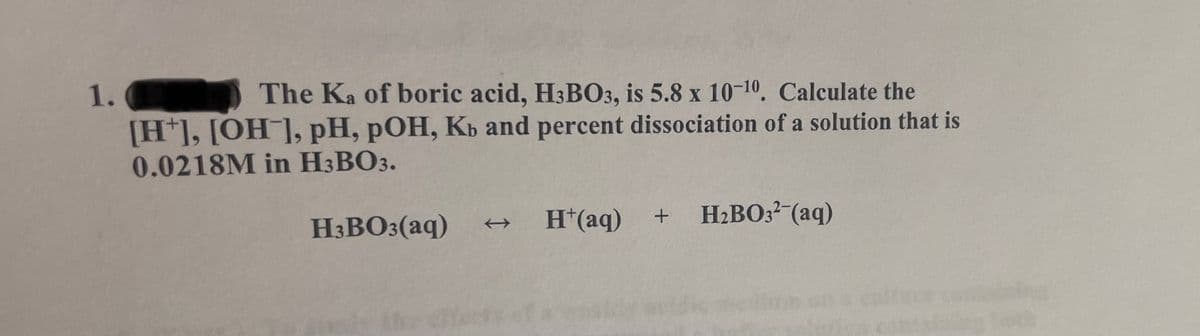 1.
[H*], [OH¯], pH, pOH, Kb and percent dissociation of a solution that is
0.0218M in H3BO3.
The Ka of boric acid, H3BO3, is 5.8 x 10-10, Calculate the
H3BO3(aq)
H*(aq)
H2BO3? (aq)
