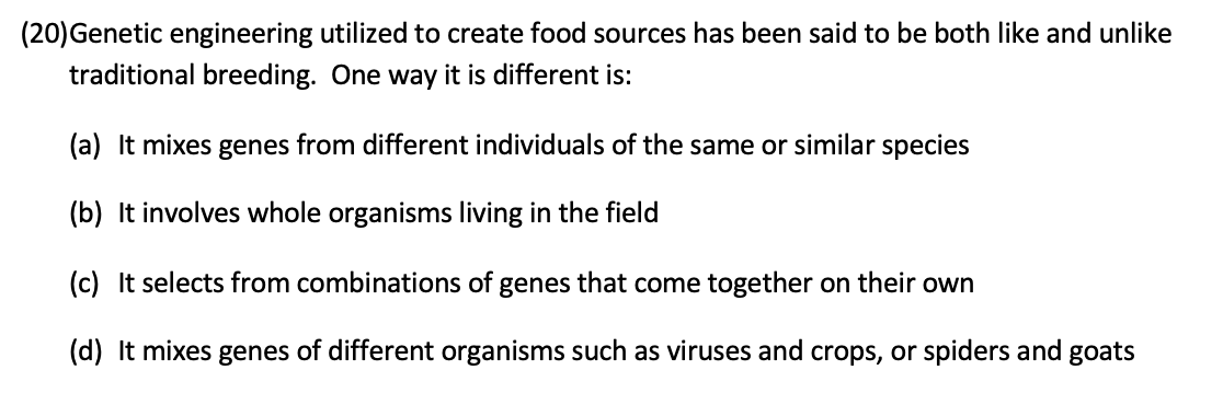 (20)Genetic engineering utilized to create food sources has been said to be both like and unlike
traditional breeding. One way it is different is:
(a) It mixes genes from different individuals of the same or similar species
(b) It involves whole organisms living in the field
(c) It selects from combinations of genes that come together on their own
(d) It mixes genes of different organisms such as viruses and crops, or spiders and goats

